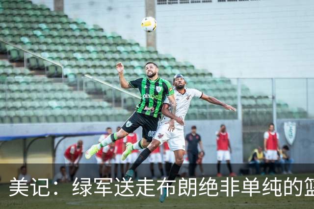 美记：绿军送走布朗绝非单纯的篮球决定 76人一跃成为联盟劲旅