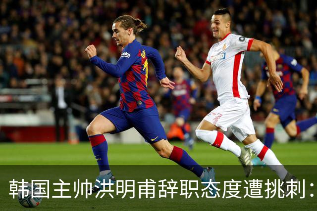 韩国主帅洪明甫辞职态度遭挑刺：没说对不起+离场时手插兜